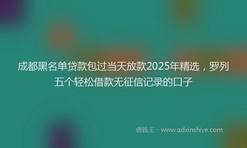 成都黑名单贷款包过当天放款2025年精选，罗列五个轻松借款无征信记录的口子