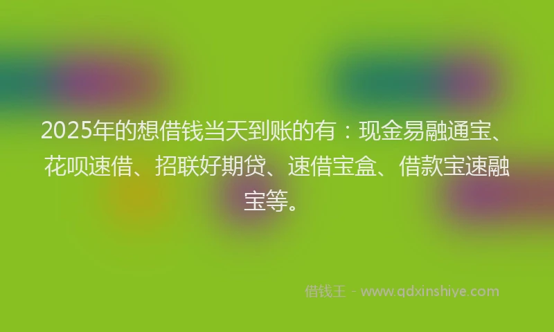 2025年的想借钱当天到账的有：现金易融通宝、花呗速借、招联好期贷、速借宝盒、借款宝速融宝等。