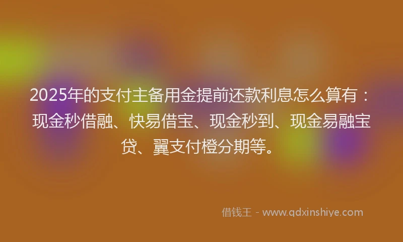 2025年的支付主备用金提前还款利息怎么算有：现金秒借融、快易借宝、现金秒到、现金易融宝贷、翼支付橙分期等。