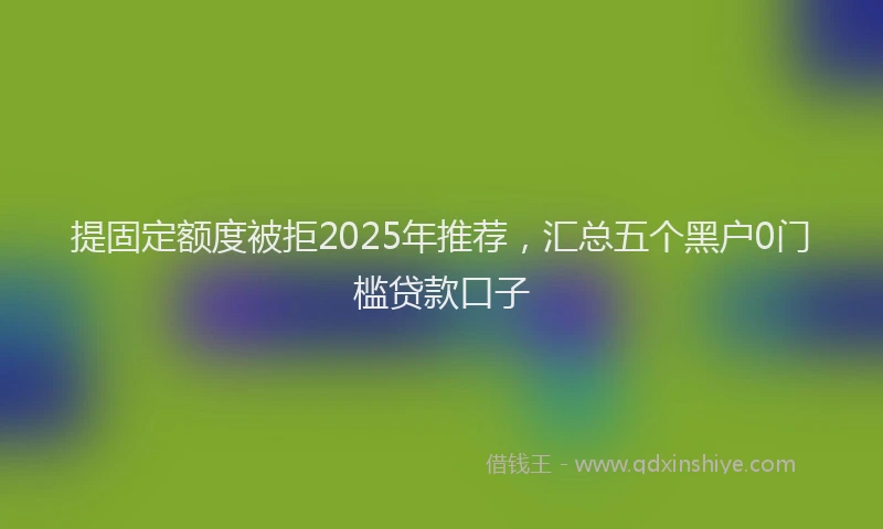 提固定额度被拒2025年推荐，汇总五个黑户0门槛贷款口子
