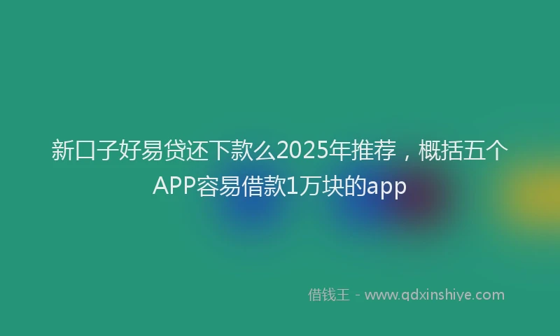 新口子好易贷还下款么2025年推荐，概括五个APP容易借款1万块的app