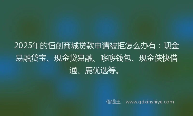 2025年的恒创商城贷款申请被拒怎么办有：现金易融贷宝、现金贷易融、哆哆钱包、现金侠快借通、鹿优选等。