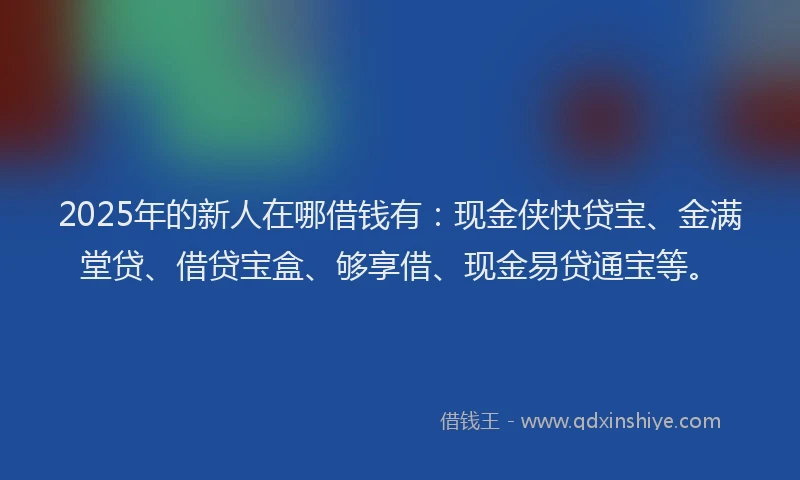 2025年的新人在哪借钱有：现金侠快贷宝、金满堂贷、借贷宝盒、够享借、现金易贷通宝等。