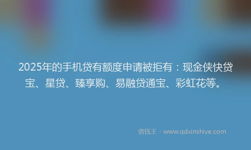 2025年的手机贷有额度申请被拒有：现金侠快贷宝、星贷、臻享购、易融贷通宝、彩虹花等。