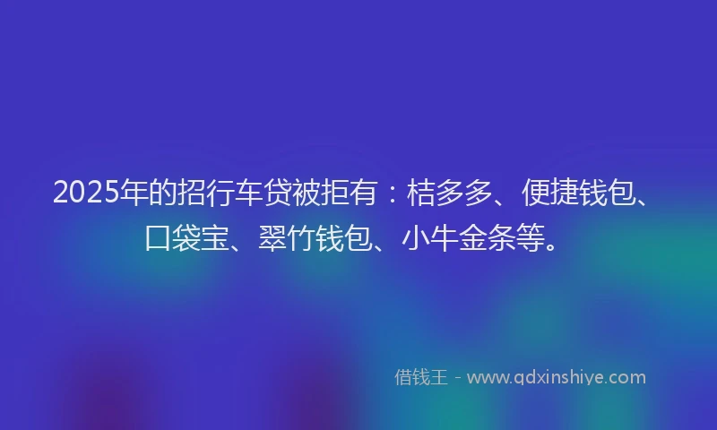 2025年的招行车贷被拒有：桔多多、便捷钱包、口袋宝、翠竹钱包、小牛金条等。