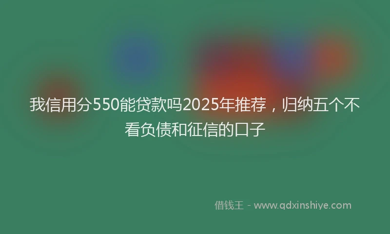 我信用分550能贷款吗2025年推荐，归纳五个不看负债和征信的口子