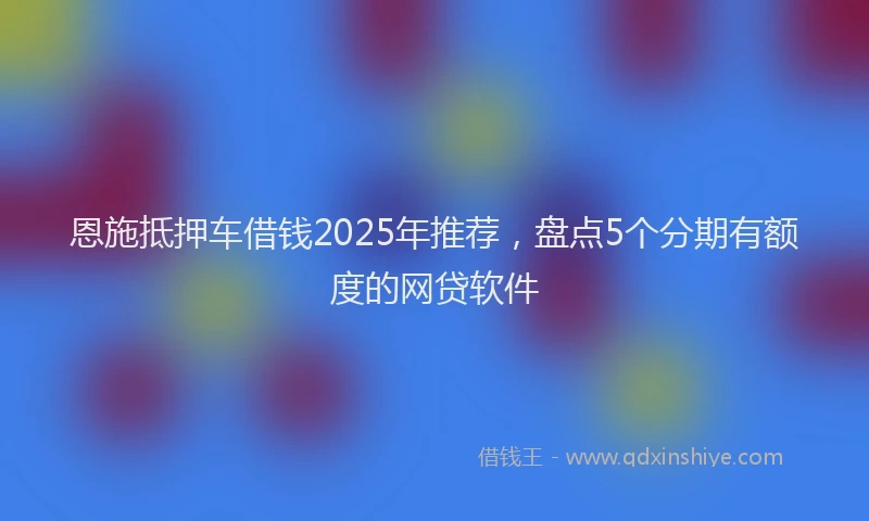 恩施抵押车借钱2025年推荐，盘点5个分期有额度的网贷软件