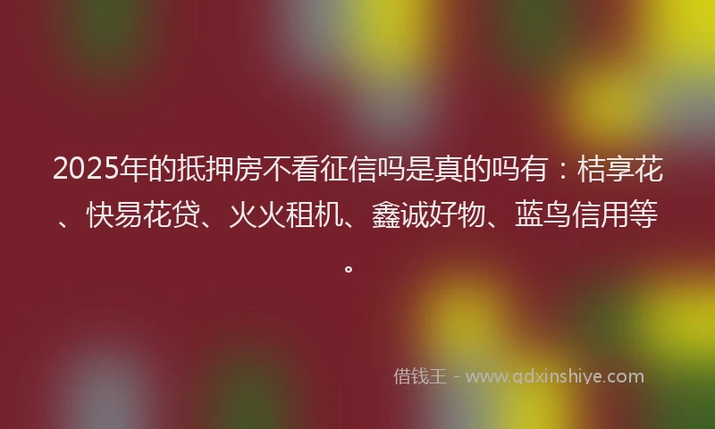 2025年的抵押房不看征信吗是真的吗有：桔享花、快易花贷、火火租机、鑫诚好物、蓝鸟信用等。
