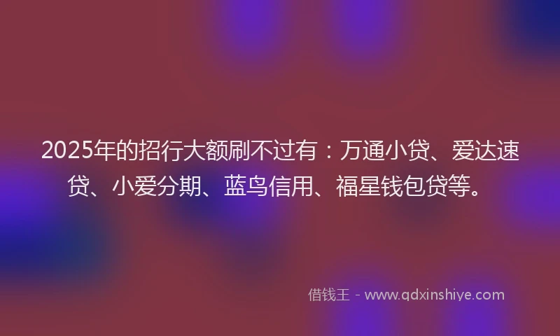 2025年的招行大额刷不过有：万通小贷、爱达速贷、小爱分期、蓝鸟信用、福星钱包贷等。