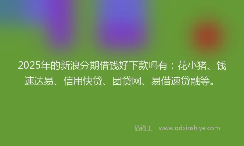 2025年的新浪分期借钱好下款吗有：花小猪、钱速达易、信用快贷、团贷网、易借速贷融等。