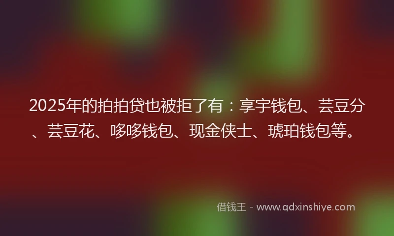 2025年的拍拍贷也被拒了有：享宇钱包、芸豆分、芸豆花、哆哆钱包、现金侠士、琥珀钱包等。