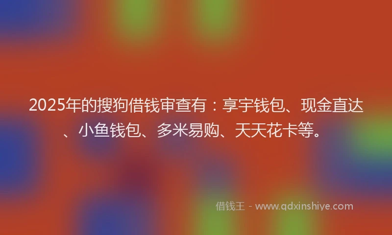 2025年的搜狗借钱审查有：享宇钱包、现金直达、小鱼钱包、多米易购、天天花卡等。