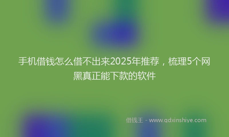手机借钱怎么借不出来2025年推荐，梳理5个网黑真正能下款的软件
