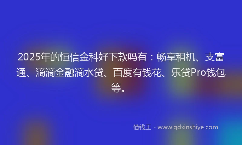 2025年的恒信金科好下款吗有：畅享租机、支富通、滴滴金融滴水贷、百度有钱花、乐贷Pro钱包等。