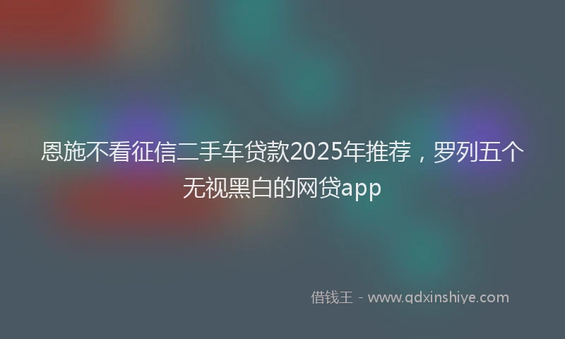 恩施不看征信二手车贷款2025年推荐，罗列五个无视黑白的网贷app