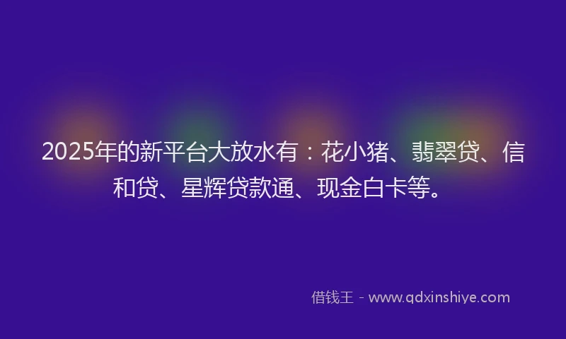 2025年的新平台大放水有：花小猪、翡翠贷、信和贷、星辉贷款通、现金白卡等。