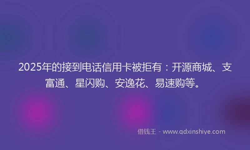 2025年的接到电话信用卡被拒有：开源商城、支富通、星闪购、安逸花、易速购等。