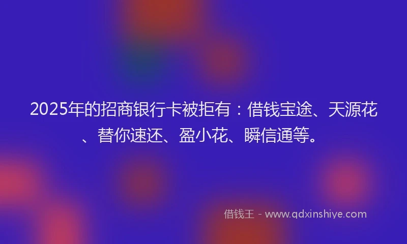 2025年的招商银行卡被拒有：借钱宝途、天源花、替你速还、盈小花、瞬信通等。