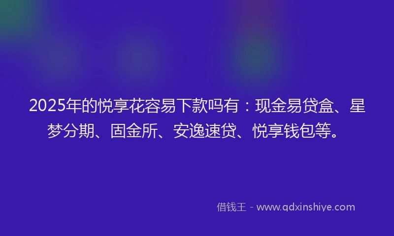 2025年的悦享花容易下款吗有：现金易贷盒、星梦分期、固金所、安逸速贷、悦享钱包等。