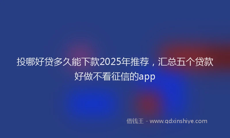 投哪好贷多久能下款2025年推荐，汇总五个贷款好做不看征信的app