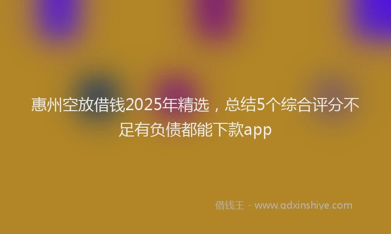 惠州空放借钱2025年精选，总结5个综合评分不足有负债都能下款app