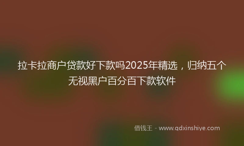 拉卡拉商户贷款好下款吗2025年精选，归纳五个无视黑户百分百下款软件