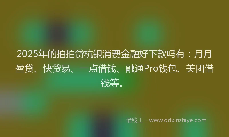 2025年的拍拍贷杭银消费金融好下款吗有：月月盈贷、快贷易、一点借钱、融通Pro钱包、美团借钱等。