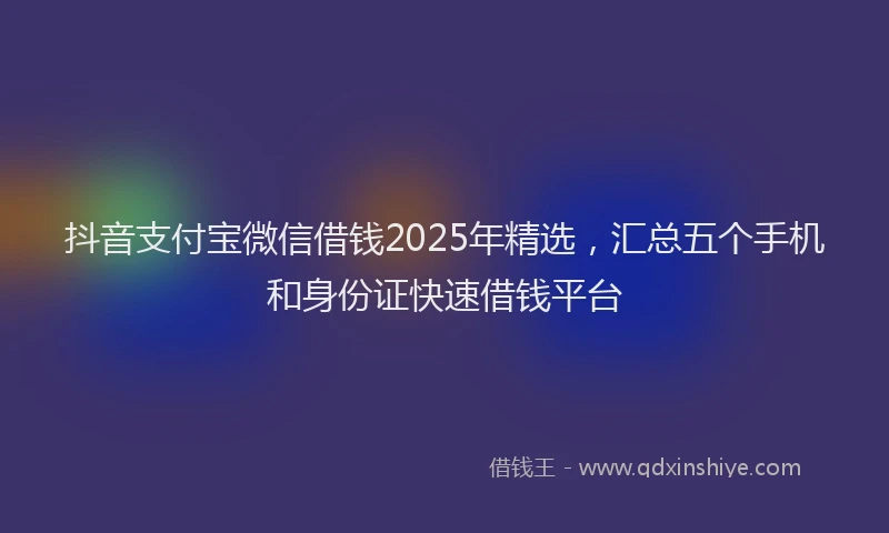 抖音支付宝微信借钱2025年精选，汇总五个手机和身份证快速借钱平台