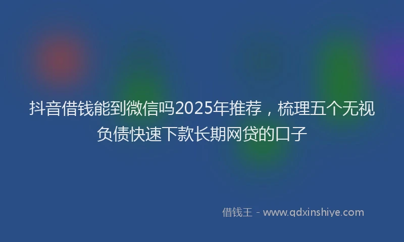 抖音借钱能到微信吗2025年推荐，梳理五个无视负债快速下款长期网贷的口子