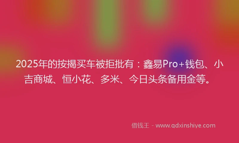 2025年的按揭买车被拒批有：鑫易Pro+钱包、小吉商城、恒小花、多米、今日头条备用金等。
