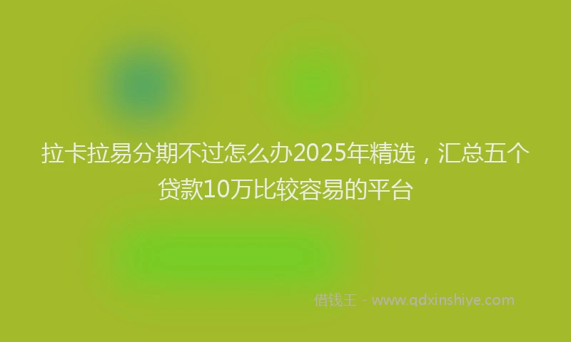 拉卡拉易分期不过怎么办2025年精选，汇总五个贷款10万比较容易的平台
