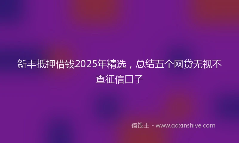 新丰抵押借钱2025年精选，总结五个网贷无视不查征信口子