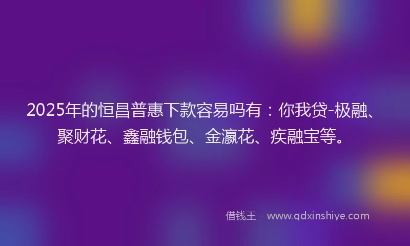 2025年的恒昌普惠下款容易吗有：你我贷-极融、聚财花、鑫融钱包、金瀛花、疾融宝等。
