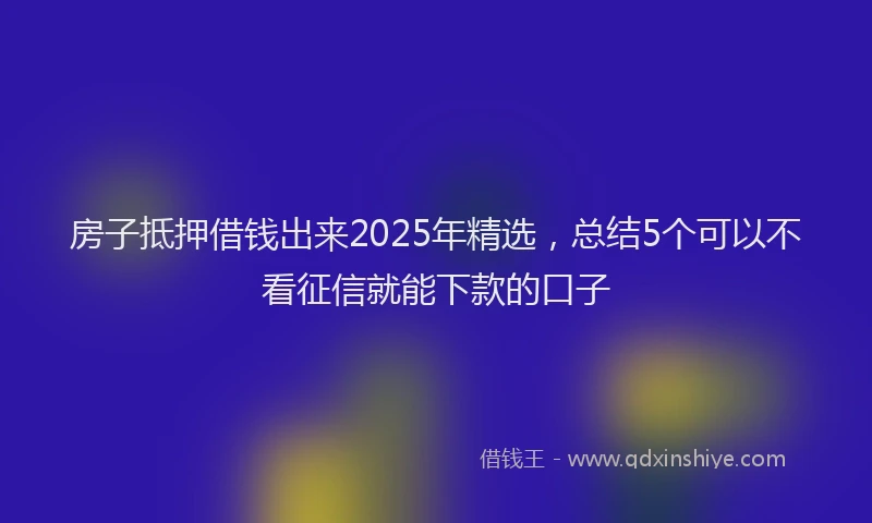 房子抵押借钱出来2025年精选，总结5个可以不看征信就能下款的口子
