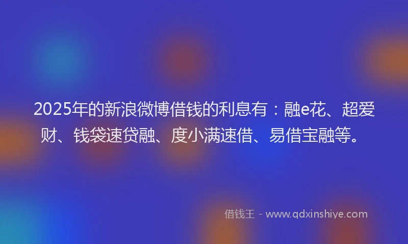 2025年的新浪微博借钱的利息有：融e花、超爱财、钱袋速贷融、度小满速借、易借宝融等。