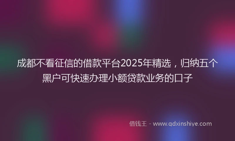 成都不看征信的借款平台2025年精选，归纳五个黑户可快速办理小额贷款业务的口子