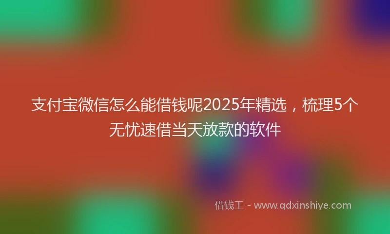 支付宝微信怎么能借钱呢2025年精选，梳理5个无忧速借当天放款的软件