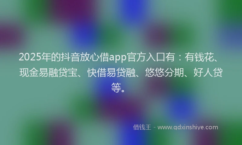 2025年的抖音放心借app官方入口有：有钱花、现金易融贷宝、快借易贷融、悠悠分期、好人贷等。
