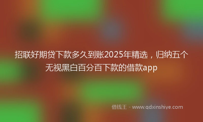 招联好期贷下款多久到账2025年精选，归纳五个无视黑白百分百下款的借款app