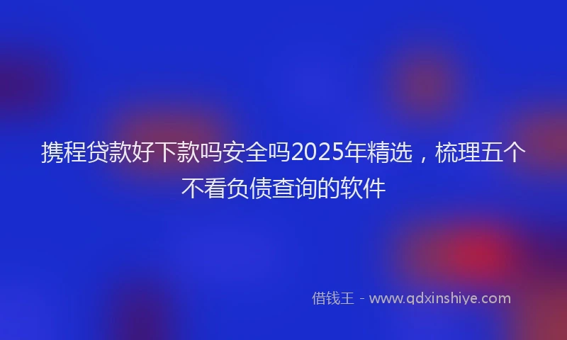 携程贷款好下款吗安全吗2025年精选，梳理五个不看负债查询的软件