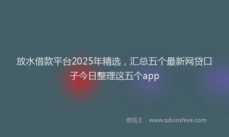 放水借款平台2025年精选，汇总五个最新网贷口子今日整理这五个app