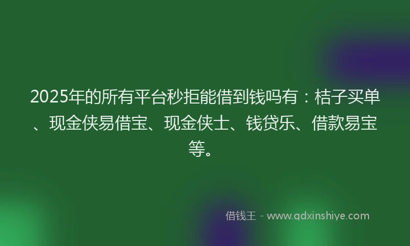 2025年的所有平台秒拒能借到钱吗有：桔子买单、现金侠易借宝、现金侠士、钱贷乐、借款易宝等。