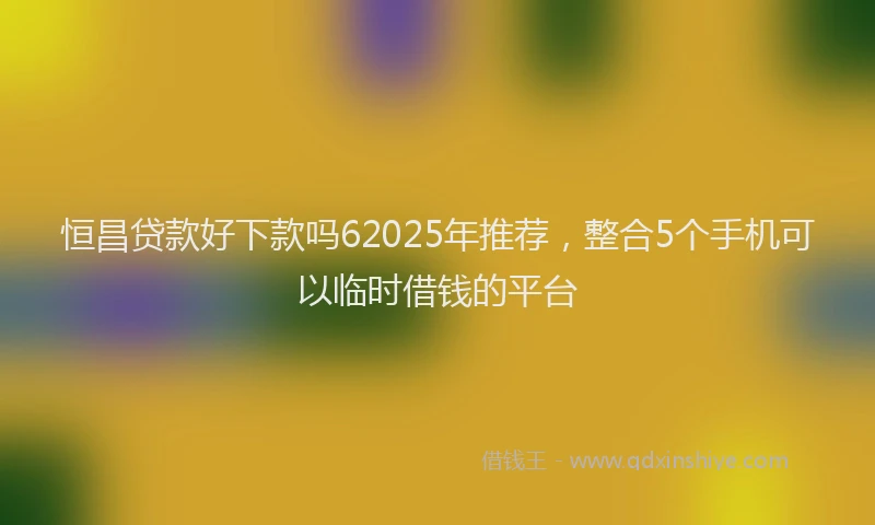 恒昌贷款好下款吗62025年推荐，整合5个手机可以临时借钱的平台