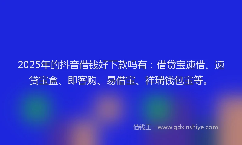 2025年的抖音借钱好下款吗有：借贷宝速借、速贷宝盒、即客购、易借宝、祥瑞钱包宝等。