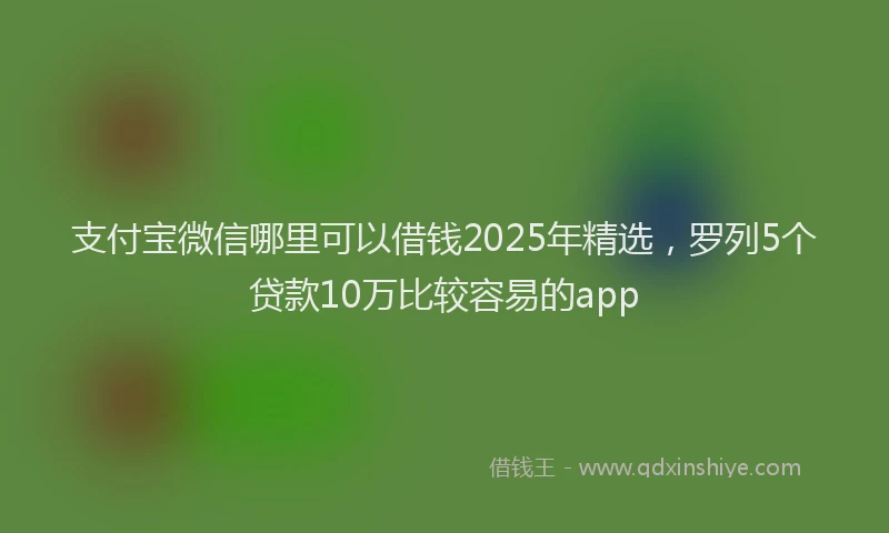 支付宝微信哪里可以借钱2025年精选，罗列5个贷款10万比较容易的app