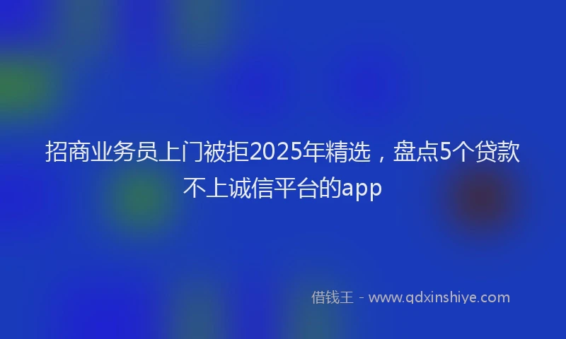 招商业务员上门被拒2025年精选，盘点5个贷款不上诚信平台的app