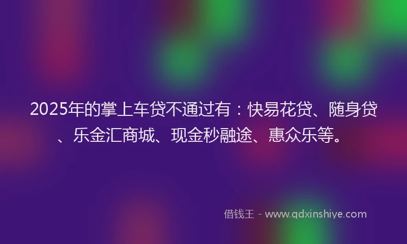 2025年的掌上车贷不通过有：快易花贷、随身贷、乐金汇商城、现金秒融途、惠众乐等。
