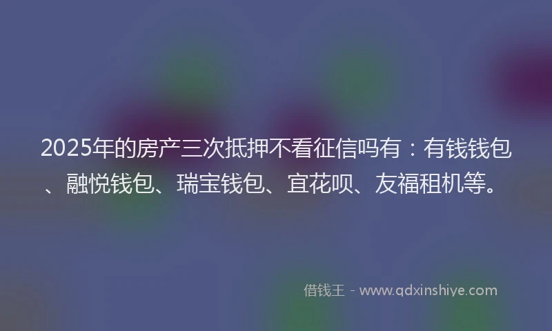 2025年的房产三次抵押不看征信吗有：有钱钱包、融悦钱包、瑞宝钱包、宜花呗、友福租机等。