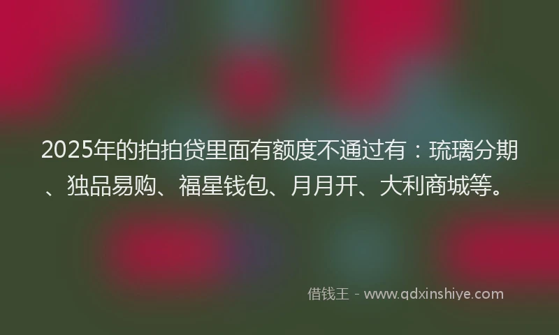 2025年的拍拍贷里面有额度不通过有：琉璃分期、独品易购、福星钱包、月月开、大利商城等。
