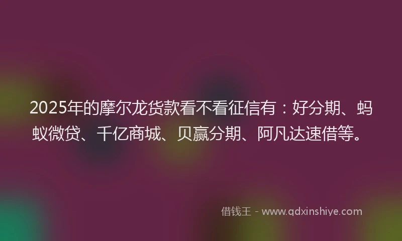 2025年的摩尔龙货款看不看征信有：好分期、蚂蚁微贷、千亿商城、贝赢分期、阿凡达速借等。